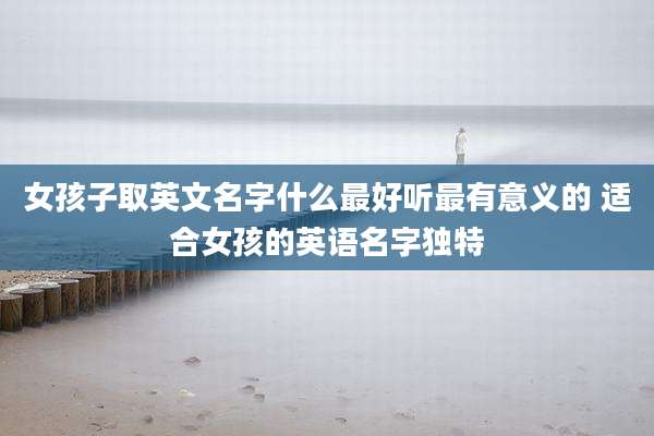 女孩子取英文名字什么最好听最有意义的 适合女孩的英语名字独特