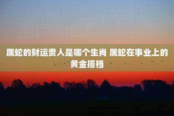 属蛇的财运贵人是哪个生肖 属蛇在事业上的黄金搭档