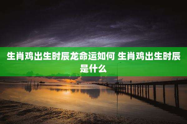 生肖鸡出生时辰龙命运如何 生肖鸡出生时辰是什么