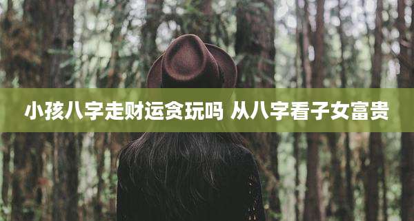小孩八字走财运贪玩吗 从八字看子女富贵