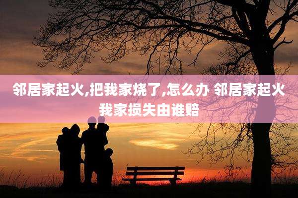 邻居家起火,把我家烧了,怎么办 邻居家起火我家损失由谁赔