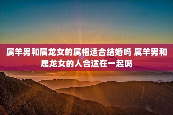 属羊男和属龙女的属相适合结婚吗 属羊男和属龙女的人合适在一起吗