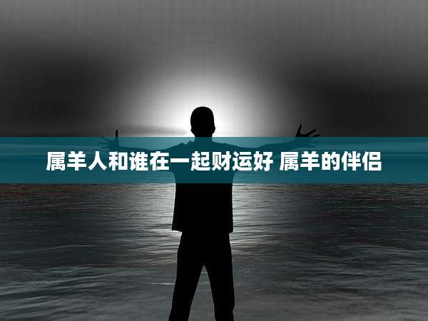 属羊人和谁在一起财运好 属羊的伴侣