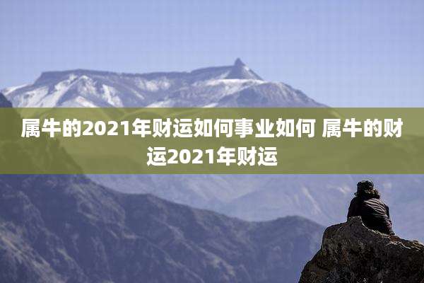 属牛的2021年财运如何事业如何 属牛的财运2021年财运