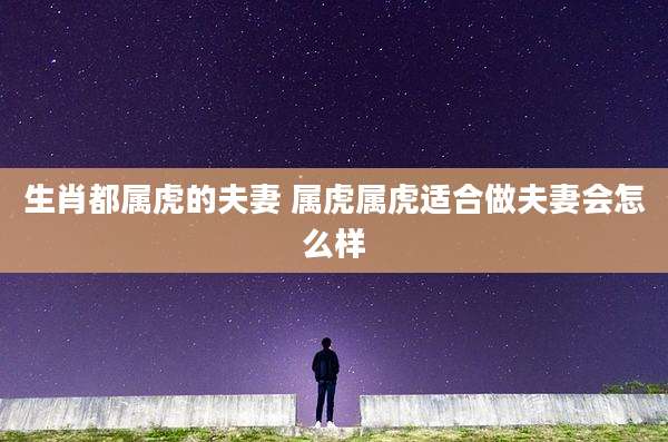 生肖都属虎的夫妻 属虎属虎适合做夫妻会怎么样