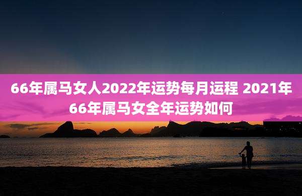 66年属马女人2022年运势每月运程 2021年66年属马女全年运势如何