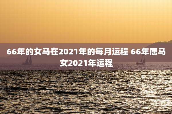 66年的女马在2021年的每月运程 66年属马女2021年运程