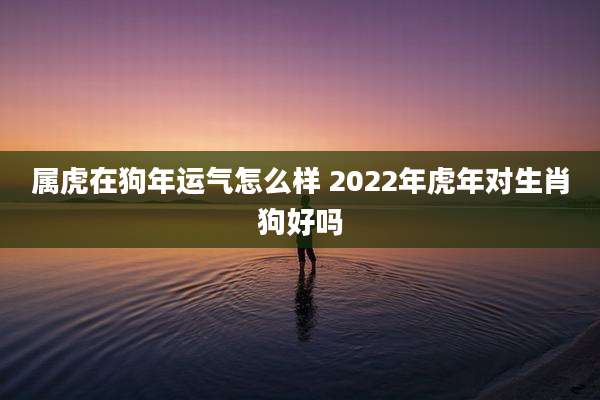 属虎在狗年运气怎么样 2022年虎年对生肖狗好吗