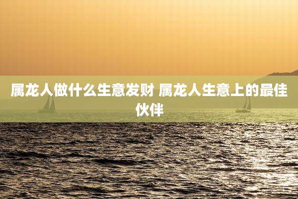 属龙人做什么生意发财 属龙人生意上的最佳伙伴