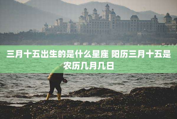 三月十五出生的是什么星座 阳历三月十五是农历几月几日