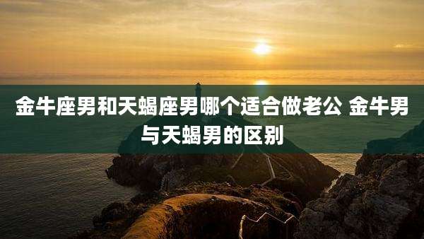 金牛座男和天蝎座男哪个适合做老公 金牛男与天蝎男的区别