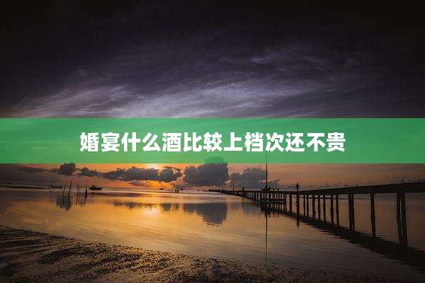 婚宴什么酒比较上档次还不贵