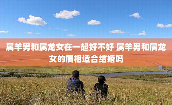 属羊男和属龙女在一起好不好 属羊男和属龙女的属相适合结婚吗