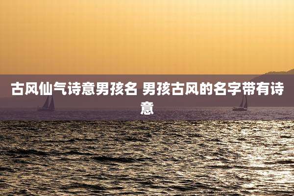 古风仙气诗意男孩名 男孩古风的名字带有诗意