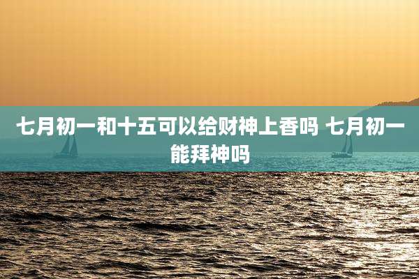 七月初一和十五可以给财神上香吗 七月初一能拜神吗