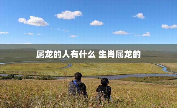 属龙的人有什么 生肖属龙的