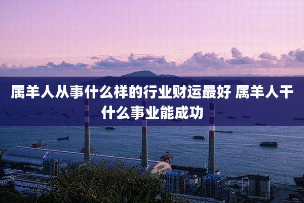 属羊人从事什么样的行业财运最好 属羊人干什么事业能成功