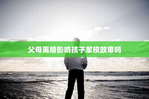 父母离婚影响孩子军校政审吗
