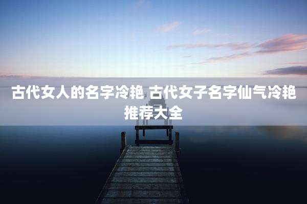 古代女人的名字冷艳 古代女子名字仙气冷艳推荐大全
