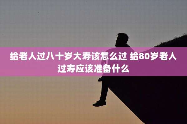 给老人过八十岁大寿该怎么过 给80岁老人过寿应该准备什么