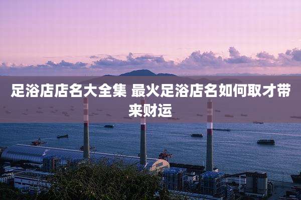 足浴店店名大全集 最火足浴店名如何取才带来财运