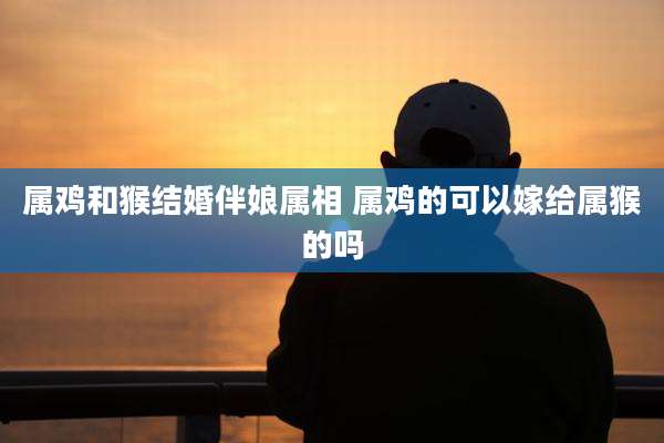 属鸡和猴结婚伴娘属相 属鸡的可以嫁给属猴的吗