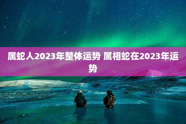属蛇人2023年整体运势 属相蛇在2023年运势
