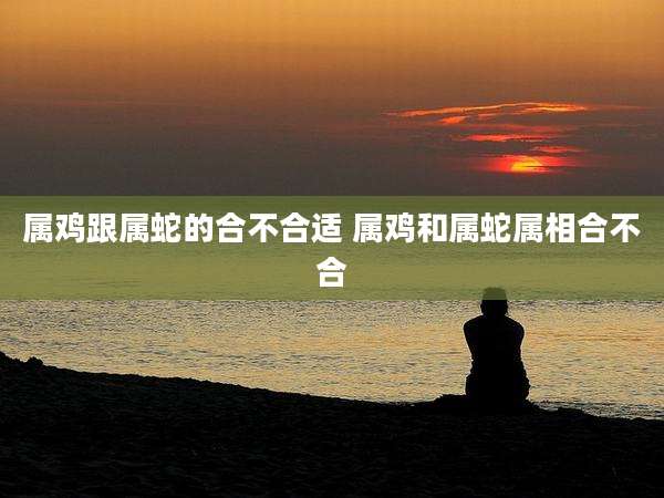 属鸡跟属蛇的合不合适 属鸡和属蛇属相合不合