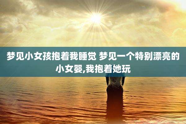 梦见小女孩抱着我睡觉 梦见一个特别漂亮的小女婴,我抱着她玩