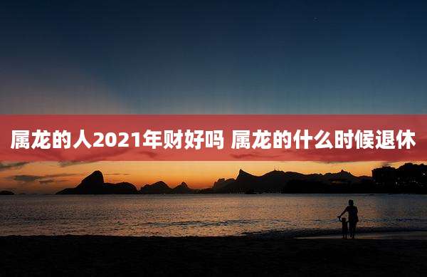 属龙的人2021年财好吗 属龙的什么时候退休