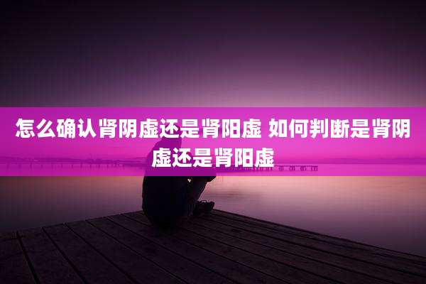 怎么确认肾阴虚还是肾阳虚 如何判断是肾阴虚还是肾阳虚