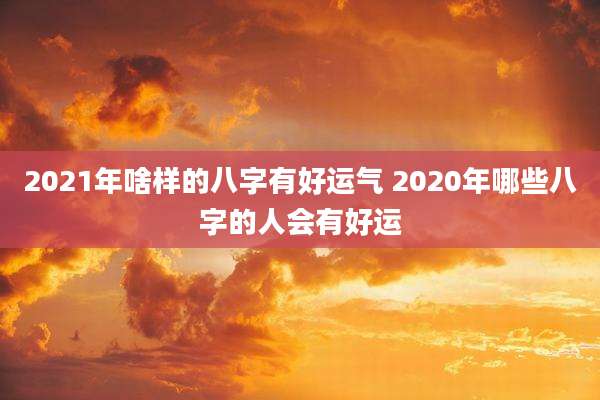 2021年啥样的八字有好运气 2020年哪些八字的人会有好运