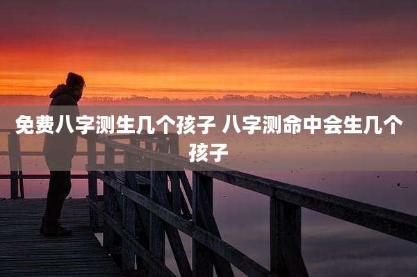 免费八字测生几个孩子 八字测命中会生几个孩子