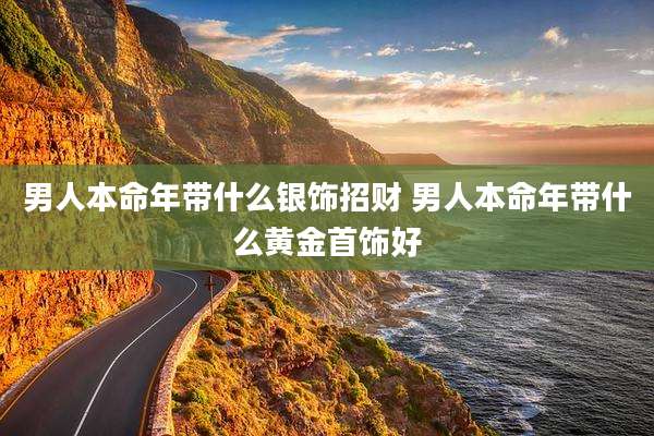男人本命年带什么银饰招财 男人本命年带什么黄金首饰好