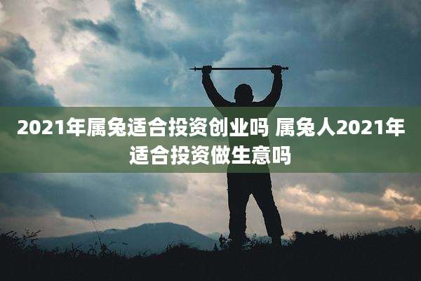 2021年属兔适合投资创业吗 属兔人2021年适合投资做生意吗