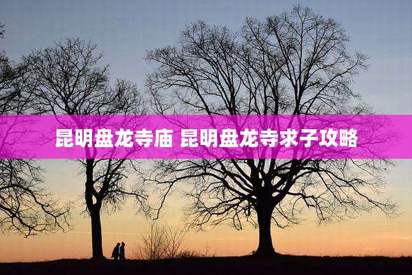 昆明盘龙寺庙 昆明盘龙寺求子攻略
