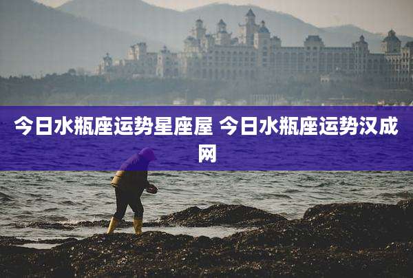 今日水瓶座运势星座屋 今日水瓶座运势汉成网