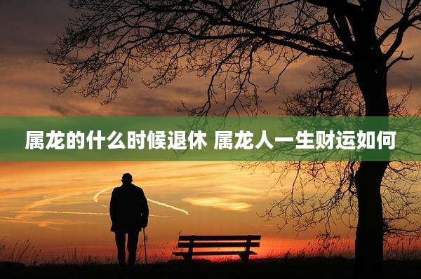 属龙的什么时候退休 属龙人一生财运如何