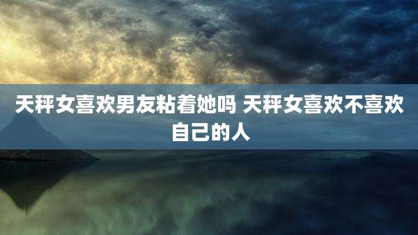 天秤女喜欢男友粘着她吗 天秤女喜欢不喜欢自己的人