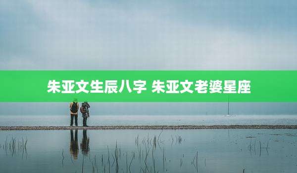 朱亚文生辰八字 朱亚文老婆星座