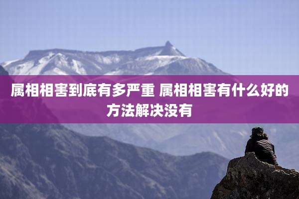 属相相害到底有多严重 属相相害有什么好的方法解决没有