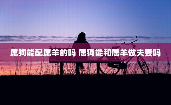 属狗能配属羊的吗 属狗能和属羊做夫妻吗