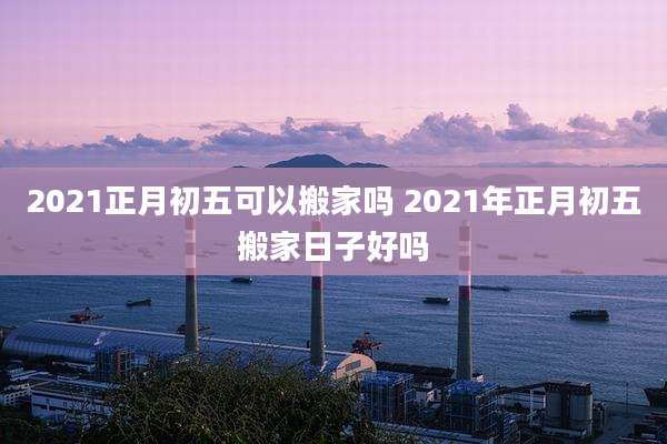 2021正月初五可以搬家吗 2021年正月初五搬家日子好吗