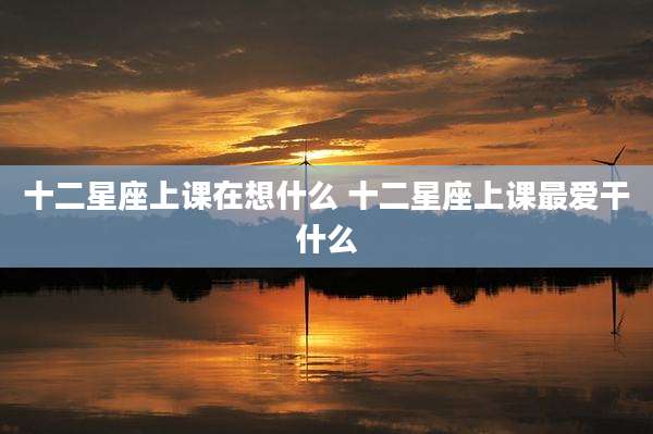 十二星座上课在想什么 十二星座上课最爱干什么