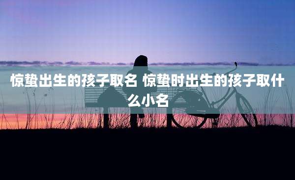 惊蛰出生的孩子取名 惊蛰时出生的孩子取什么小名