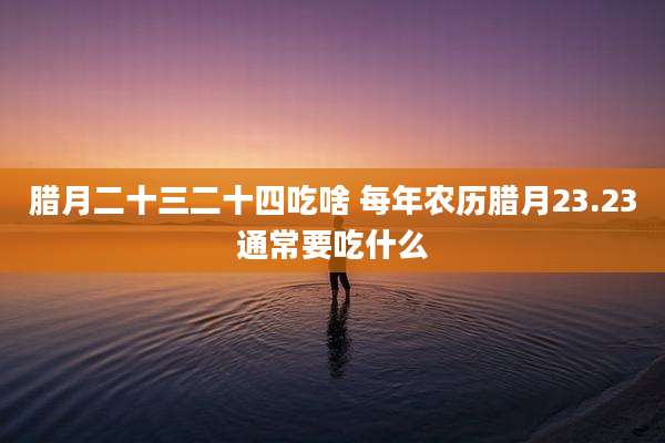 腊月二十三二十四吃啥 每年农历腊月23.23通常要吃什么
