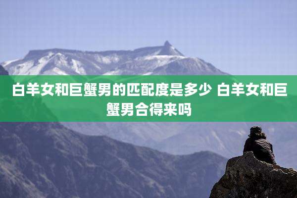 白羊女和巨蟹男的匹配度是多少 白羊女和巨蟹男合得来吗