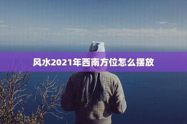 风水2021年西南方位怎么摆放