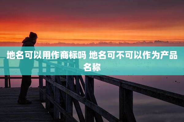 地名可以用作商标吗 地名可不可以作为产品名称