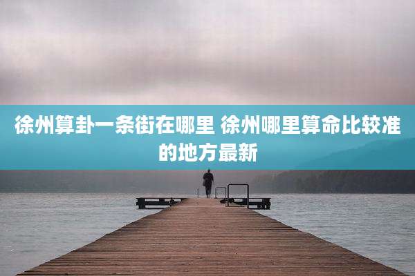 徐州算卦一条街在哪里 徐州哪里算命比较准的地方最新
